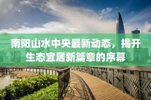 南陽山水中央最新動態(tài)，揭開生態(tài)宜居新篇章的序幕