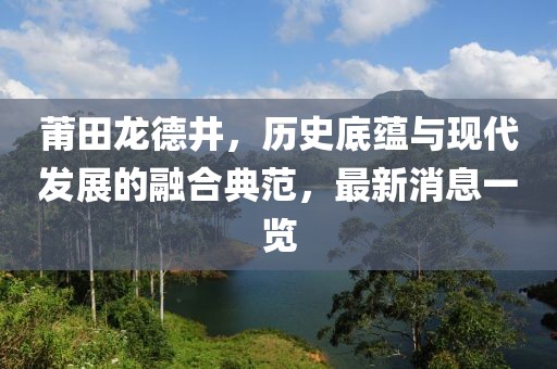 莆田龍德井，歷史底蘊(yùn)與現(xiàn)代發(fā)展的融合典范，最新消息一覽