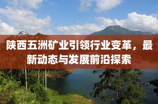 陜西五洲礦業(yè)引領(lǐng)行業(yè)變革，最新動態(tài)與發(fā)展前沿探索